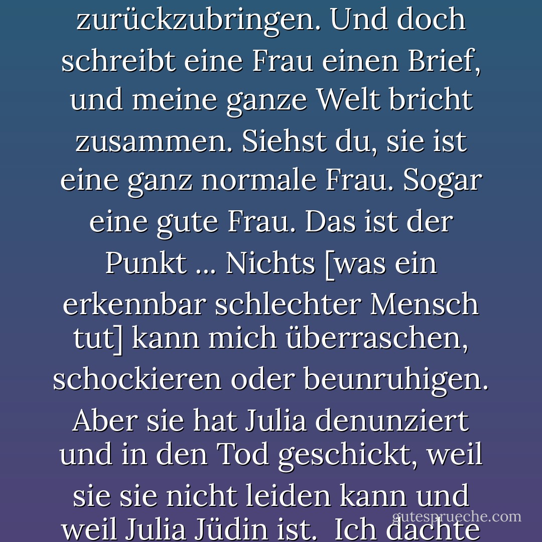 Seltsam, finden Sie nicht auch? Ich habe Krieg, Invasionen und Unruhen gesehen. Ich habe von Massakern und Grausamkeiten jenseits der Vorstellungskraft gehört, und ich habe meinen Glauben an die Kraft der Zivilisation bewahrt, die Menschen vom Abgrund zurückzubringen. Und doch schreibt eine Frau einen Brief, und meine ganze Welt bricht zusammen.<br />Siehst du, sie ist eine ganz normale Frau. Sogar eine gute Frau. Das ist der Punkt ... Nichts [was ein erkennbar schlechter Mensch tut] kann mich überraschen, schockieren oder beunruhigen. Aber sie hat Julia denunziert und in den Tod geschickt, weil sie sie nicht leiden kann und weil Julia Jüdin ist.<br /> Ich dachte an diesen einfachen Gegensatz zwischen Zivilisierten und Barbaren, aber ich habe mich getäuscht. Es sind die Zivilisierten, die wirklich barbarisch sind, und die [Nazi-]Deutschen sind nur der höchste Ausdruck davon. - Iain Pears<