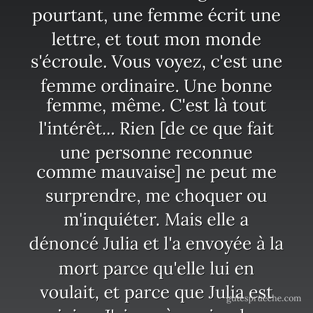 C'est étrange, vous ne trouvez pas ? J'ai vu des guerres, des invasions et des émeutes. J'ai entendu parler de massacres et de brutalités inimaginables, et j'ai gardé foi dans le pouvoir de la civilisation de ramener les hommes du bord du gouffre. Et pourtant, une femme écrit une lettre, et tout mon monde s'écroule.<br />Vous voyez, c'est une femme ordinaire. Une bonne femme, même. C'est là tout l'intérêt... Rien [de ce que fait une personne reconnue comme mauvaise] ne peut me surprendre, me choquer ou m'inquiéter. Mais elle a dénoncé Julia et l'a envoyée à la mort parce qu'elle lui en voulait, et parce que Julia est juive.<br />J'ai cru à ce simple contraste entre le civilisé et le barbare, mais je me suis trompé. Ce sont les civilisés qui sont les vrais barbares, et les Allemands [nazis] n'en sont que l'expression suprême. - Iain Pears