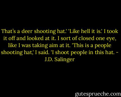 That’s a deer shooting hat.'<br />'Like hell it is.' I took it off and looked at it. I sort of closed one eye, like I was taking aim at it. 'This is a people shooting hat,' I said. 'I shoot people in this hat. - J.D. Salinger