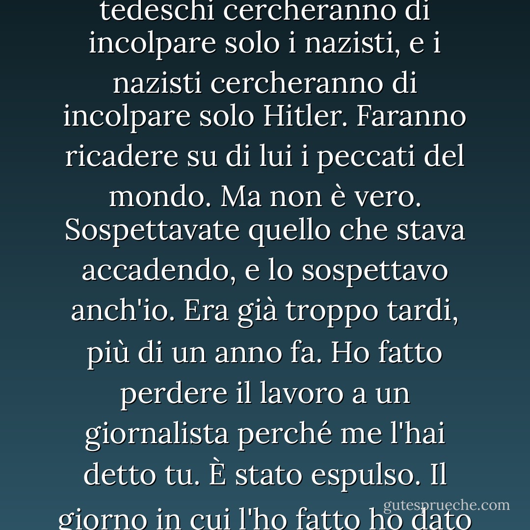Quando tutto questo sarà finito, la gente cercherà di incolpare solo i tedeschi, e i tedeschi cercheranno di incolpare solo i nazisti, e i nazisti cercheranno di incolpare solo Hitler. Faranno ricadere su di lui i peccati del mondo. Ma non è vero. Sospettavate quello che stava accadendo, e lo sospettavo anch'io. Era già troppo tardi, più di un anno fa. Ho fatto perdere il lavoro a un giornalista perché me l'hai detto tu. È stato espulso. Il giorno in cui l'ho fatto ho dato il mio piccolo contributo alla civiltà, l'unico che conta. - Iain Pears