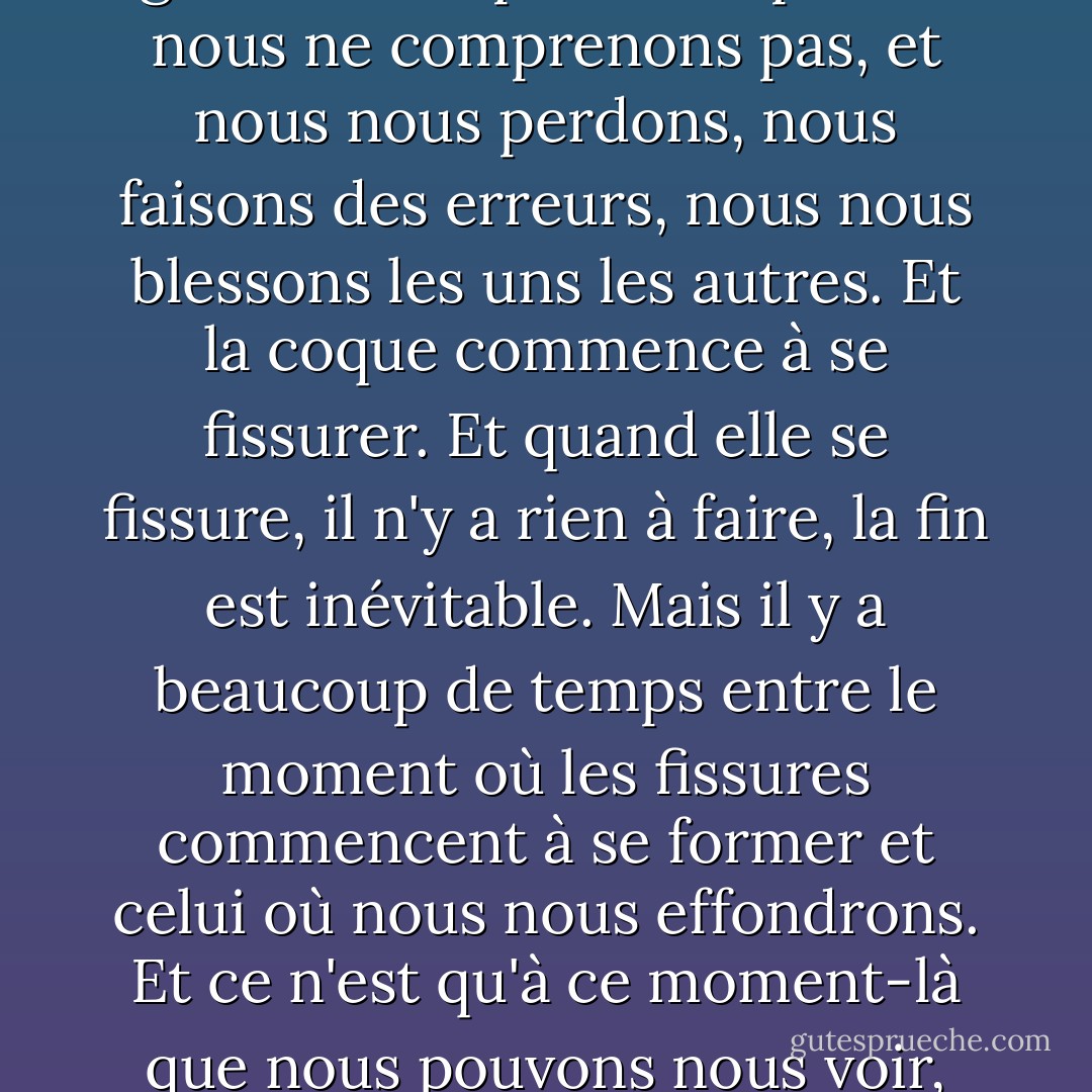 Au début, tout le monde est un navire insubmersible. Puis certaines choses nous arrivent : les gens nous quittent, les gens ne nous aiment pas, les gens ne comprennent pas ou nous ne comprenons pas, et nous nous perdons, nous faisons des erreurs, nous nous blessons les uns les autres. Et la coque commence à se fissurer. Et quand elle se fissure, il n'y a rien à faire, la fin est inévitable. Mais il y a beaucoup de temps entre le moment où les fissures commencent à se former et celui où nous nous effondrons. Et ce n'est qu'à ce moment-là que nous pouvons nous voir, parce que nous voyons l'extérieur de nous-mêmes à travers nos fissures et l'intérieur des autres à travers les leurs. - John Green