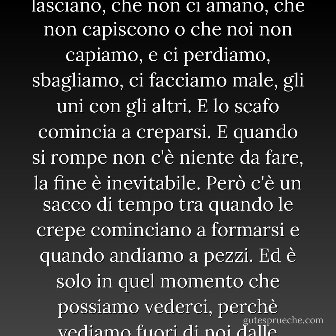 Ognuno all'inizio è una nave inaffondabile. Poi ci succedono alcune cose: persone che ci lasciano, che non ci amano, che non capiscono o che noi non capiamo, e ci perdiamo, sbagliamo, ci facciamo male, gli uni con gli altri. E lo scafo comincia a creparsi. E quando si rompe non c'è niente da fare, la fine è inevitabile. Però c'è un sacco di tempo tra quando le crepe cominciano a formarsi e quando andiamo a pezzi. Ed è solo in quel momento che possiamo vederci, perchè vediamo fuori di noi dalle nostre fessure e dentro gli altri attraverso le loro. - John Green