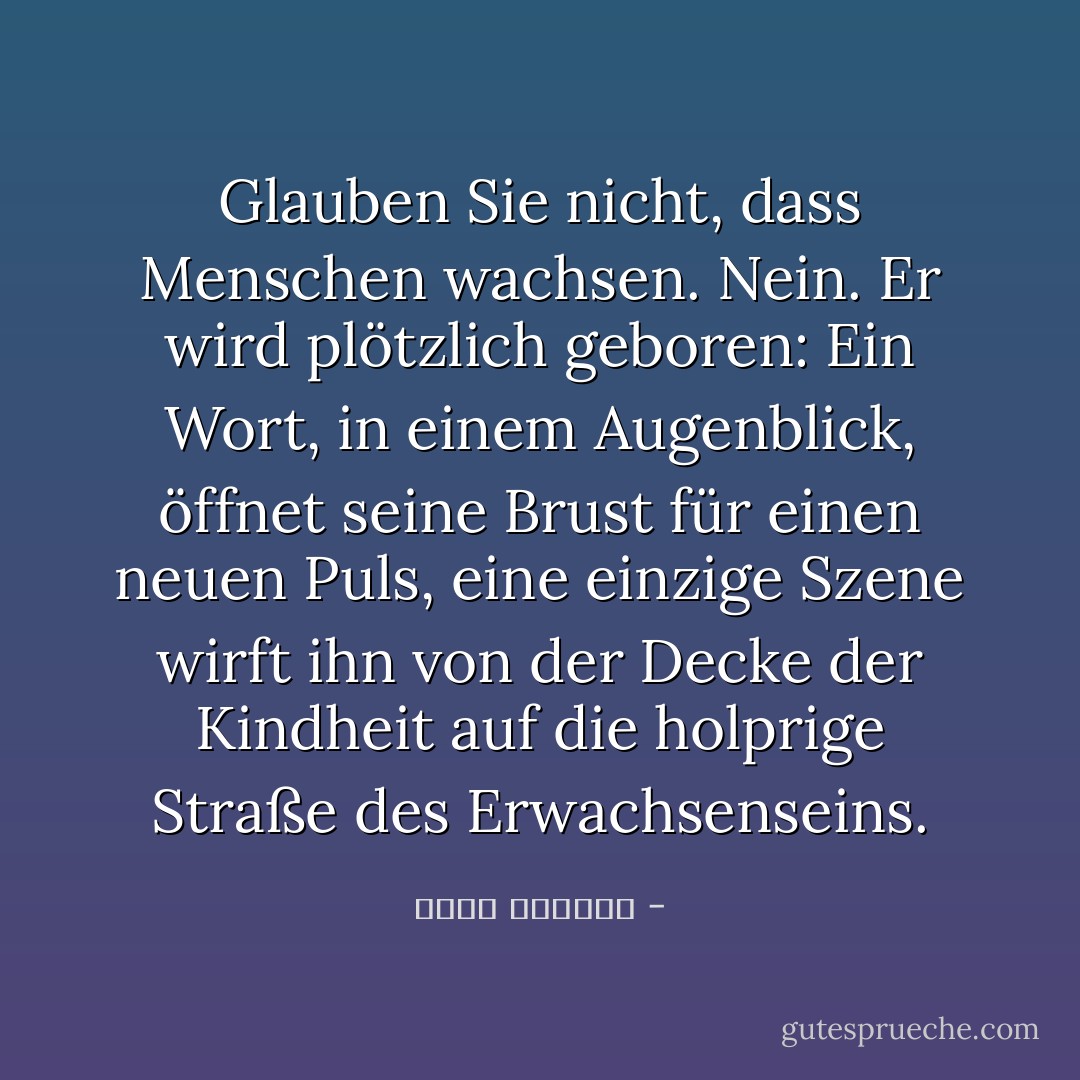 Glauben Sie nicht, dass Menschen wachsen. Nein. Er wird plötzlich geboren: Ein Wort, in einem Augenblick, öffnet seine Brust für einen neuen Puls, eine einzige Szene wirft ihn von der Decke der Kindheit auf die holprige Straße des Erwachsenseins. - غسان كنفاني<