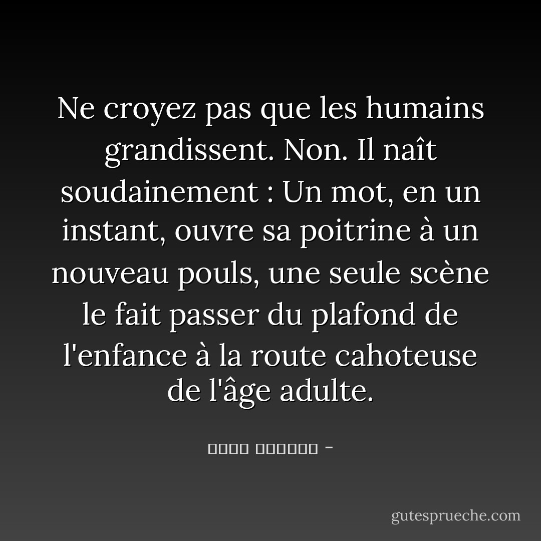 Ne croyez pas que les humains grandissent. Non. Il naît soudainement : Un mot, en un instant, ouvre sa poitrine à un nouveau pouls, une seule scène le fait passer du plafond de l'enfance à la route cahoteuse de l'âge adulte. - غسان كنفاني