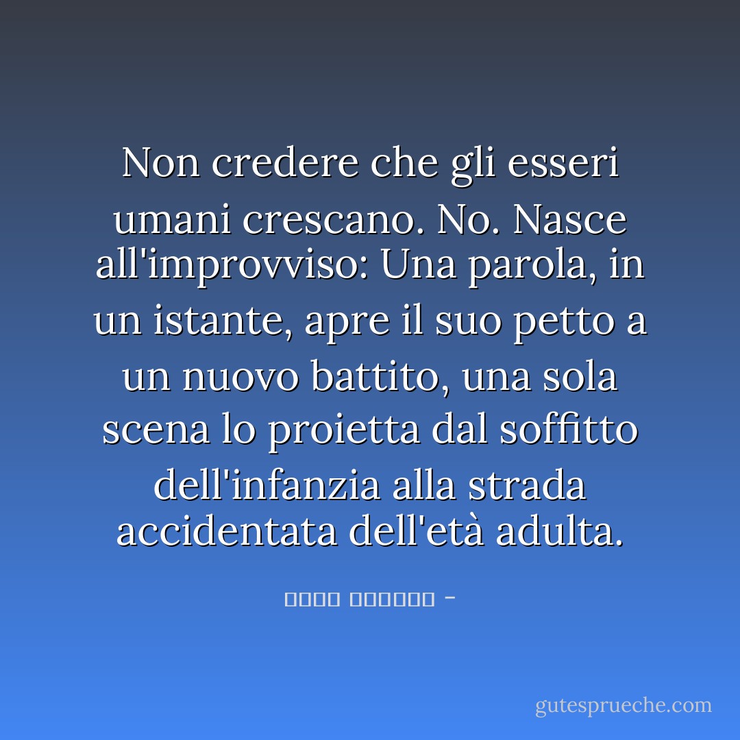 Non credere che gli esseri umani crescano. No. Nasce all'improvviso: Una parola, in un istante, apre il suo petto a un nuovo battito, una sola scena lo proietta dal soffitto dell'infanzia alla strada accidentata dell'età adulta. - غسان كنفاني