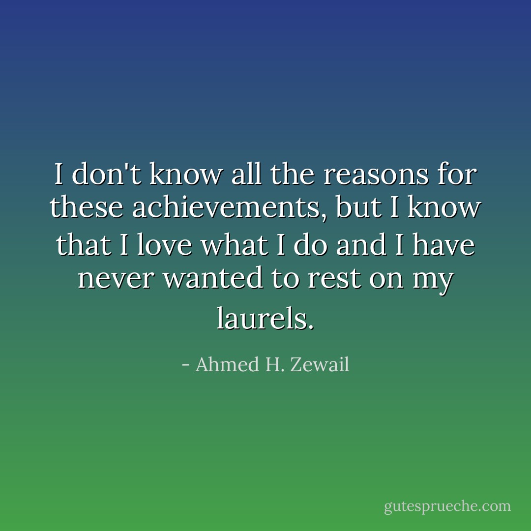 I don't know all the reasons for these achievements, but I know that I love what I do and I have never wanted to rest on my laurels. - Ahmed H. Zewail
