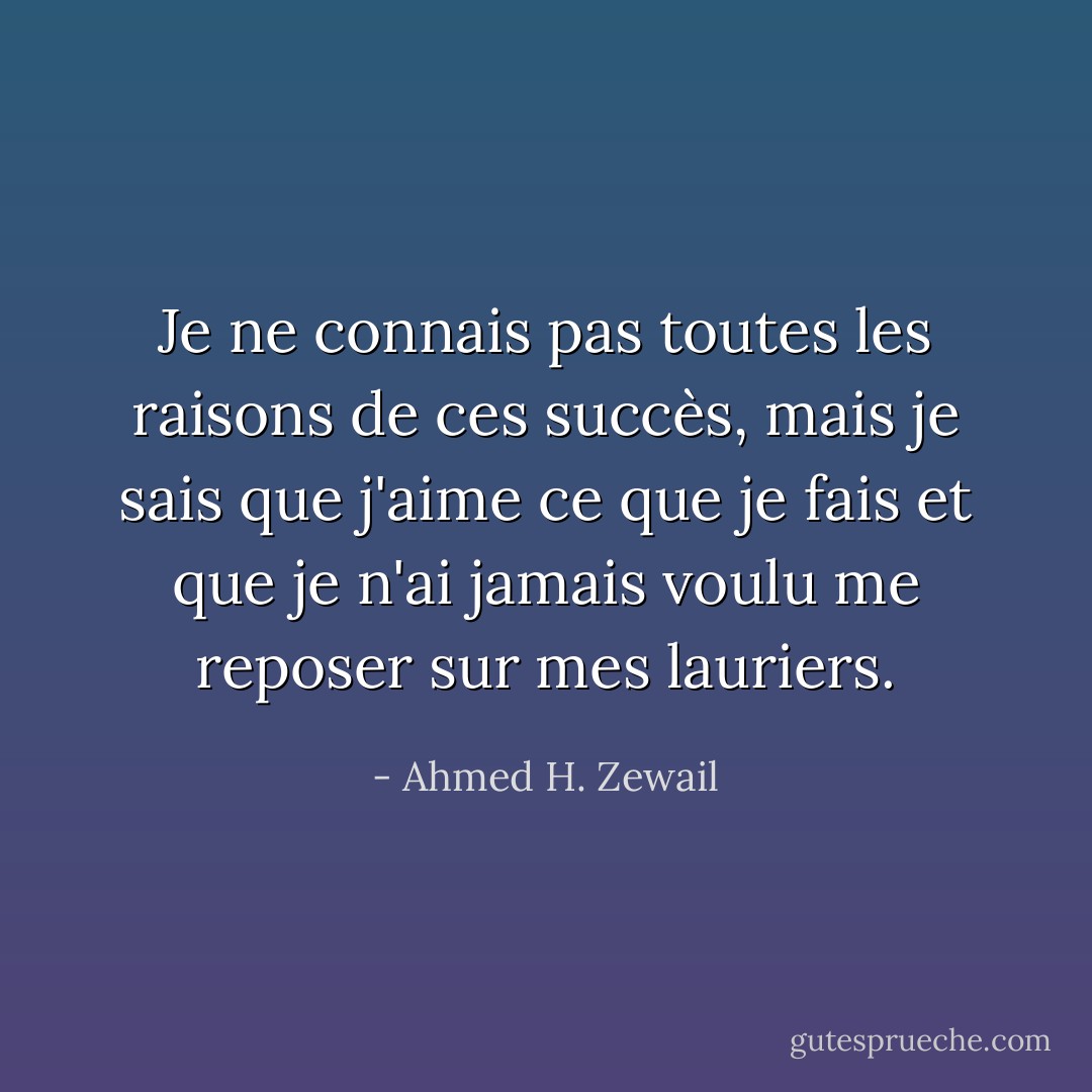 Je ne connais pas toutes les raisons de ces succès, mais je sais que j'aime ce que je fais et que je n'ai jamais voulu me reposer sur mes lauriers. - Ahmed H. Zewail