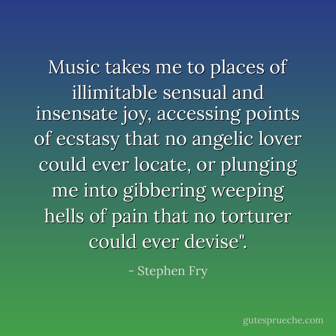 Music takes me to places of illimitable sensual and insensate joy, accessing points of ecstasy that no angelic lover could ever locate, or plunging me into gibbering weeping hells of pain that no torturer could ever devise". - Stephen Fry