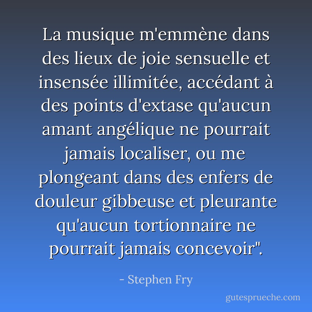 La musique m'emmène dans des lieux de joie sensuelle et insensée illimitée, accédant à des points d'extase qu'aucun amant angélique ne pourrait jamais localiser, ou me plongeant dans des enfers de douleur gibbeuse et pleurante qu'aucun tortionnaire ne pourrait jamais concevoir". - Stephen Fry