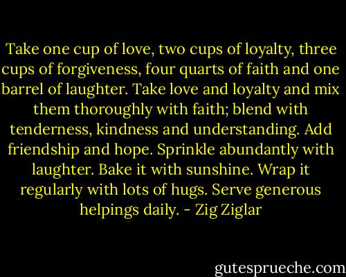 Take one cup of love, two cups of loyalty, three cups of forgiveness, four quarts of faith and one barrel of laughter. Take love and loyalty and mix them thoroughly with faith; blend with tenderness, kindness and understanding. Add friendship and hope. Sprinkle abundantly with laughter. Bake it with sunshine. Wrap it regularly with lots of hugs. Serve generous helpings daily. - Zig Ziglar