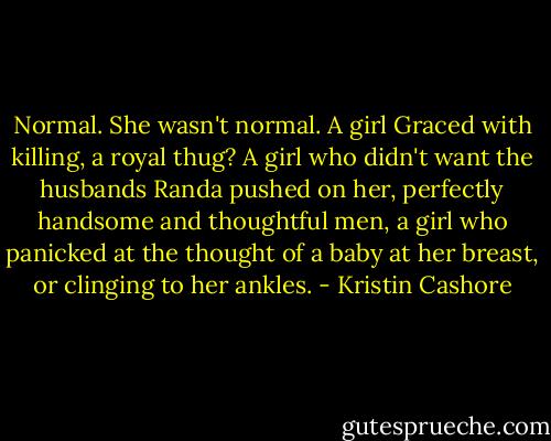 Normal. She wasn't normal. A girl Graced with killing, a royal thug? A girl who didn't want the husbands Randa pushed on her, perfectly handsome and thoughtful men, a girl who panicked at the thought of a baby at her breast, or clinging to her ankles. - Kristin Cashore