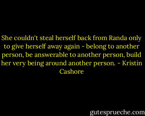 She couldn't steal herself back from Randa only to give herself away again - belong to another person, be answerable to another person, build her very being around another person. - Kristin Cashore