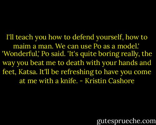 I'll teach you how to defend yourself, how to maim a man. We can use Po as a model.'<br /><br />'Wonderful,' Po said. 'It's quite boring really, the way you beat me to death with your hands and feet, Katsa. It'll be refreshing to have you come at me with a knife. - Kristin Cashore