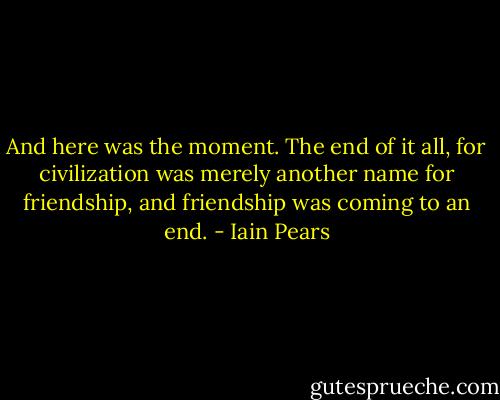 And here was the moment. The end of it all, for civilization was merely another name for friendship, and friendship was coming to an end. - Iain Pears