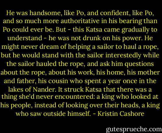 He was handsome, like Po, and confident, like Po, and so much more authoritative in his bearing than Po could ever be. But - this Katsa came gradually to understand - he was not drunk on his power. He might never dream of helping a sailor to haul a rope, but he would stand with the sailor interestedly while the sailor hauled the rope, and ask him questions about the rope, about his work, his home, his mother and father, his cousin who spent a year once in the lakes of Nander. It struck Katsa that there was a thing she'd never encountered: a king who looked at his people, instead of looking over their heads, a king who saw outside himself. - Kristin Cashore