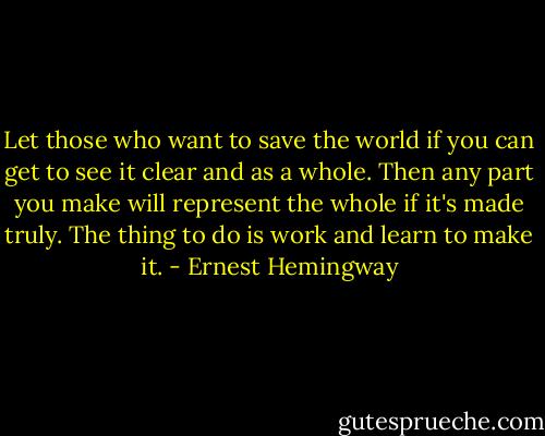 Let those who want to save the world if you can get to see it clear and as a whole. Then any part you make will represent the whole if it's made truly. The thing to do is work and learn to make it. - Ernest Hemingway