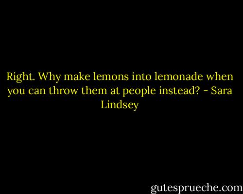 Right. Why make lemons into lemonade when you can throw them at people instead? - Sara Lindsey
