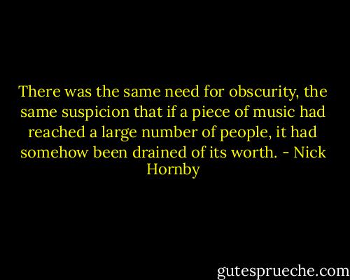 There was the same need for obscurity, the same suspicion that if a piece of music had reached a large number of people, it had somehow been drained of its worth. - Nick Hornby