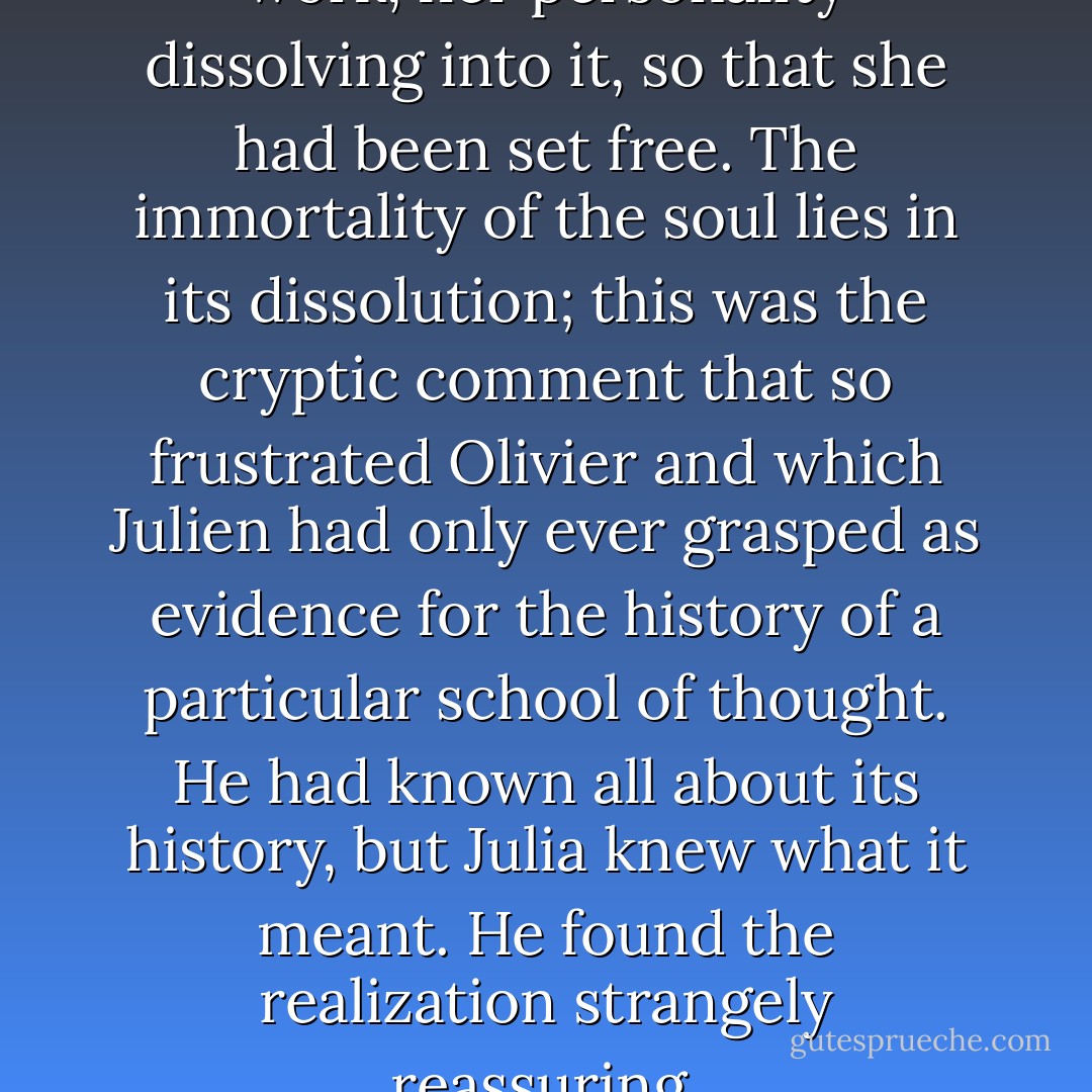 She had lost herself in this old work, her personality dissolving into it, so that she had been set free. The immortality of the soul lies in its dissolution; this was the cryptic comment that so frustrated Olivier and which Julien had only ever grasped as evidence for the history of a particular school of thought. He had known all about its history, but Julia knew what it meant. He found the realization strangely reassuring. - Iain Pears