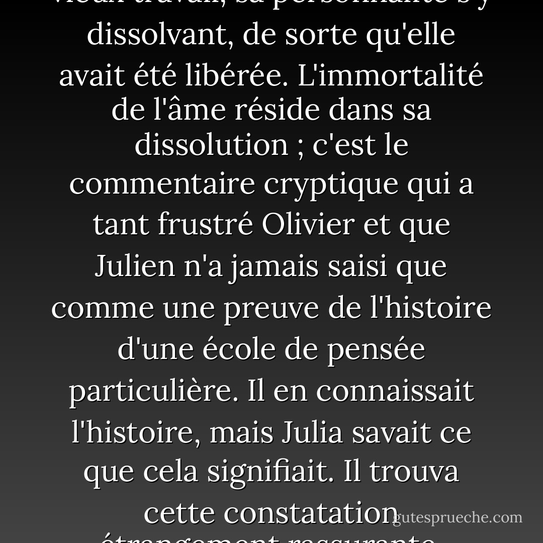 Elle s'était perdue dans ce vieux travail, sa personnalité s'y dissolvant, de sorte qu'elle avait été libérée. L'immortalité de l'âme réside dans sa dissolution ; c'est le commentaire cryptique qui a tant frustré Olivier et que Julien n'a jamais saisi que comme une preuve de l'histoire d'une école de pensée particulière. Il en connaissait l'histoire, mais Julia savait ce que cela signifiait. Il trouva cette constatation étrangement rassurante. - Iain Pears