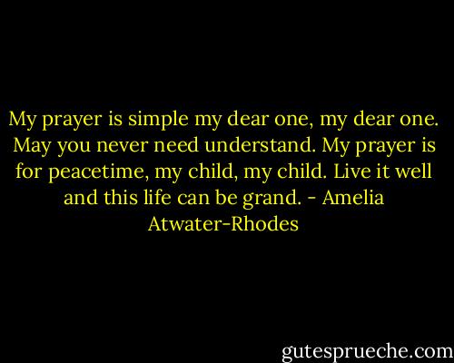 My prayer is simple my dear one, my dear one. May you never need understand. My prayer is for peacetime, my child, my child. Live it well and this life can be grand. - Amelia Atwater-Rhodes