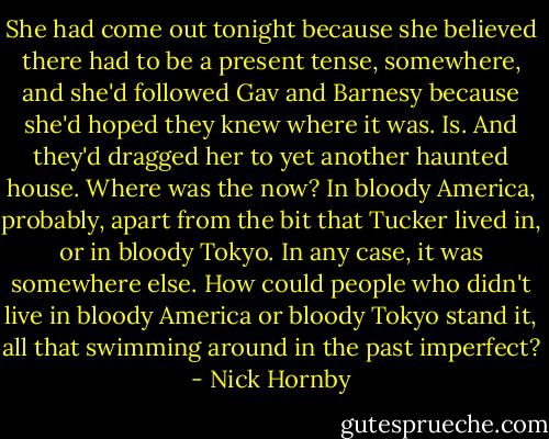 She had come out tonight because she believed there had to be a present tense, somewhere, and she'd followed Gav and Barnesy because she'd hoped they knew where it was. Is. And they'd dragged her to yet another haunted house. Where was the now? In bloody America, probably, apart from the bit that Tucker lived in, or in bloody Tokyo. In any case, it was somewhere else. How could people who didn't live in bloody America or bloody Tokyo stand it, all that swimming around in the past imperfect? - Nick Hornby