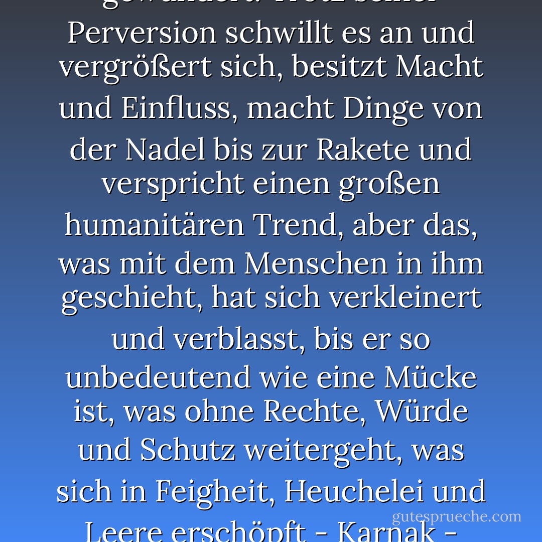 Ich habe mich über den Zustand meines Landes gewundert. Trotz seiner Perversion schwillt es an und vergrößert sich, besitzt Macht und Einfluss, macht Dinge von der Nadel bis zur Rakete und verspricht einen großen humanitären Trend, aber das, was mit dem Menschen in ihm geschieht, hat sich verkleinert und verblasst, bis er so unbedeutend wie eine Mücke ist, was ohne Rechte, Würde und Schutz weitergeht, was sich in Feigheit, Heuchelei und Leere erschöpft - Karnak - Karnak - Naguib Mahfouz<