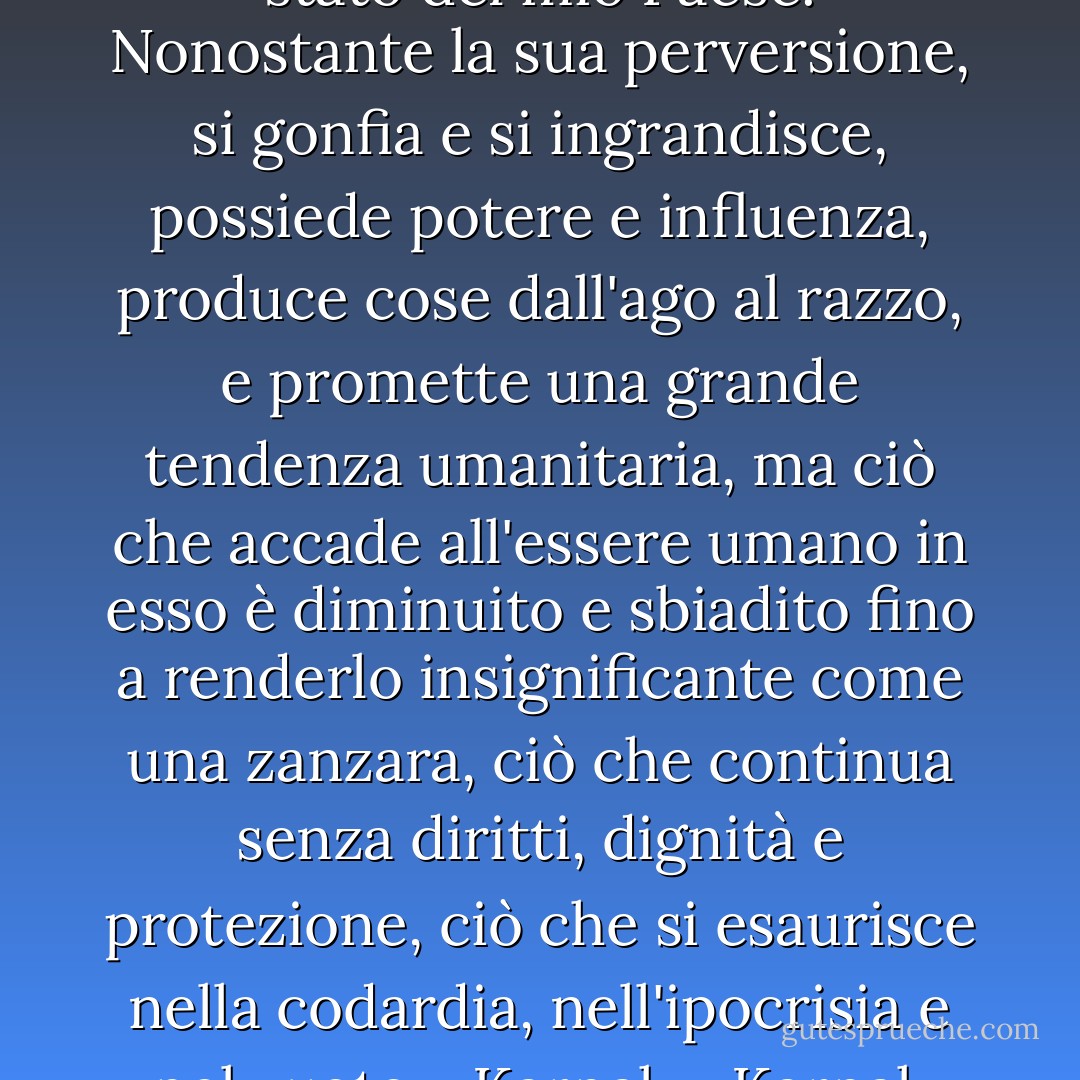 Mi sono meravigliato dello stato del mio Paese. Nonostante la sua perversione, si gonfia e si ingrandisce, possiede potere e influenza, produce cose dall'ago al razzo, e promette una grande tendenza umanitaria, ma ciò che accade all'essere umano in esso è diminuito e sbiadito fino a renderlo insignificante come una zanzara, ciò che continua senza diritti, dignità e protezione, ciò che si esaurisce nella codardia, nell'ipocrisia e nel vuoto - Karnak - Karnak - Naguib Mahfouz