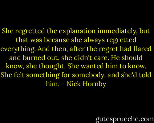She regretted the explanation immediately, but that was because she always regretted everything. And then, after the regret had flared and burned out, she didn't care. He should know, she thought. She wanted him to know. She felt something for somebody, and she'd told him. - Nick Hornby