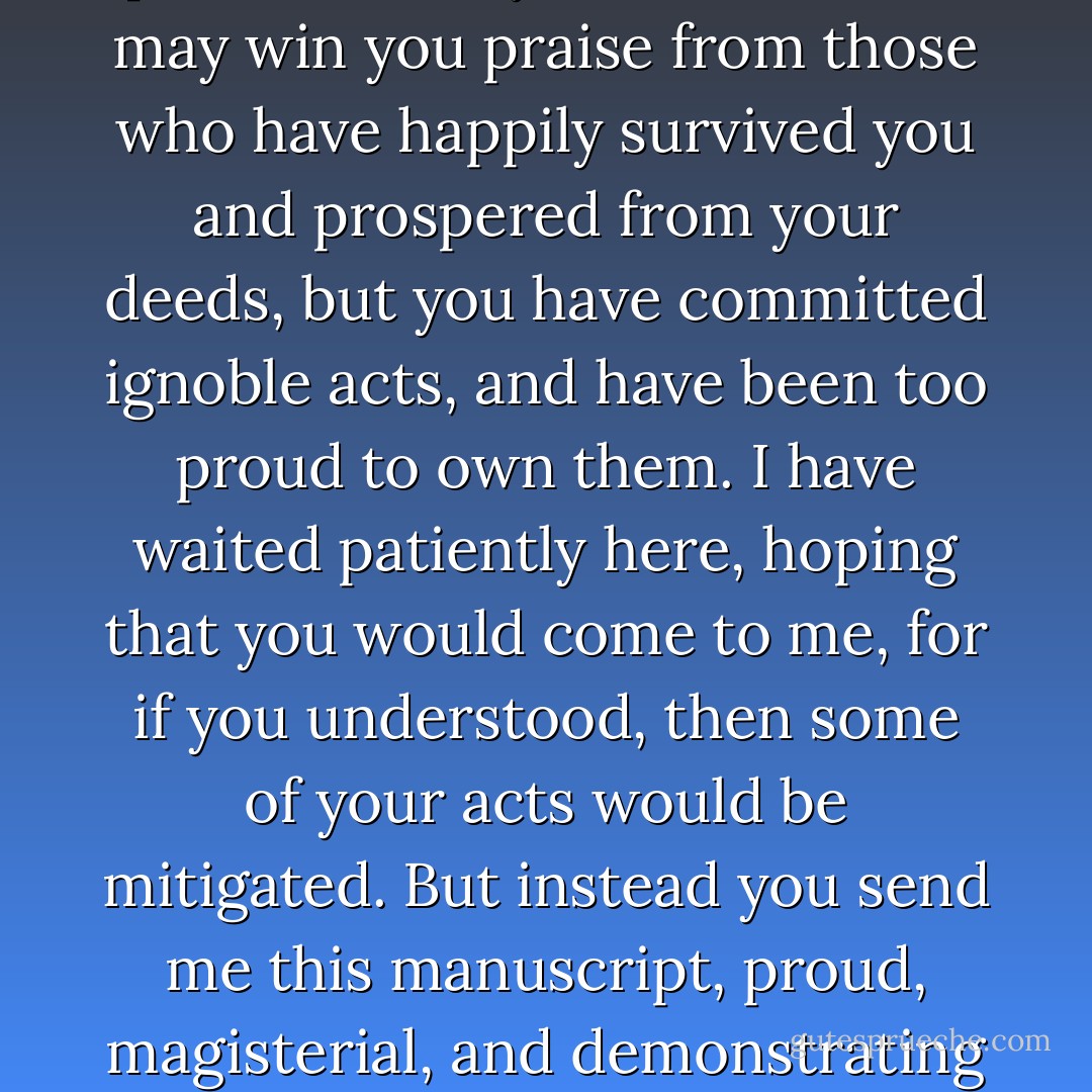 I have brought peace to this land, and security," he began.<br /><br />"And what of your soul, when you use the cleverness of argument to cloak such acts? Do you think that the peace of a thousand cancels out the unjust death of one single person? It may be desirable, it may win you praise from those who have happily survived you and prospered from your deeds, but you have committed ignoble acts, and have been too proud to own them. I have waited patiently here, hoping that you would come to me, for if you understood, then some of your acts would be mitigated. But instead you send me this manuscript, proud, magisterial, and demonstrating only that you have understood nothing at all."<br /><br />"I returned to public life on your advice, madam," he said stiffly.<br /><br />"Yes; I advised it. I said if learning must die it should do so with a friend by its bedside. Not an assassin. - Iain Pears