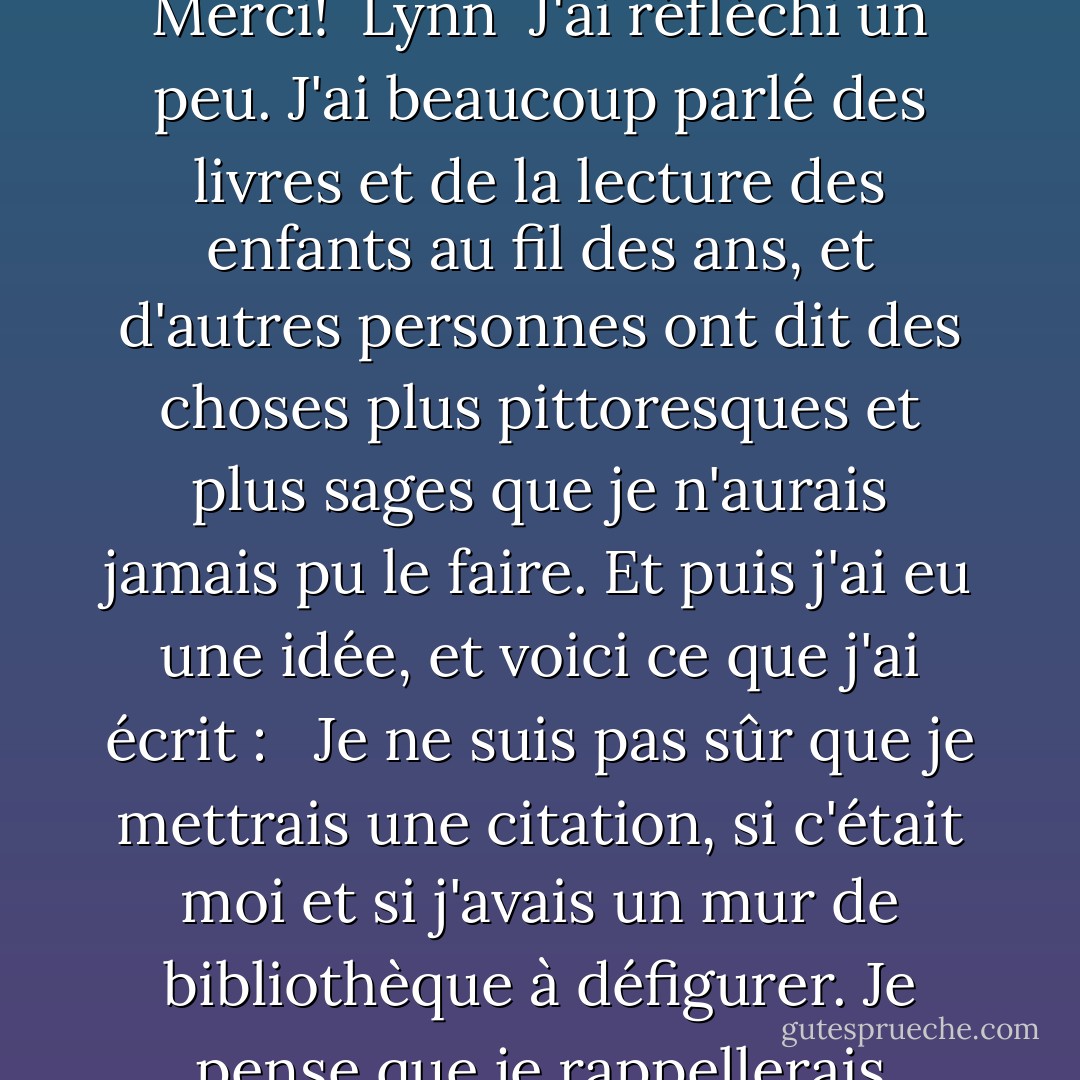 Et pourtant. Quatre mots.<br /><br />Je ne m'en suis rendu compte qu'il y a quelques jours, lorsque quelqu'un a écrit sur mon blog:<br /><br />Cher Neil,<br /><br />Si vous pouviez choisir une citation - de vous ou d'un autre auteur - à inscrire sur le mur de l'espace jeunesse d'une bibliothèque publique, quelle serait-elle?<br /><br />Merci!<br /><br />Lynn<br /><br />J'ai réfléchi un peu. J'ai beaucoup parlé des livres et de la lecture des enfants au fil des ans, et d'autres personnes ont dit des choses plus pittoresques et plus sages que je n'aurais jamais pu le faire. Et puis j'ai eu une idée, et voici ce que j'ai écrit : <br /><br />Je ne suis pas sûr que je mettrais une citation, si c'était moi et si j'avais un mur de bibliothèque à défigurer. Je pense que je rappellerais simplement aux gens le pouvoir des histoires et leur raison d'être. J'afficherais les quatre mots que toute personne racontant une histoire veut entendre. Ceux qui montrent que cela fonctionne et que les pages se tournent : <br /><br />"... et puis w - Neil Gaiman