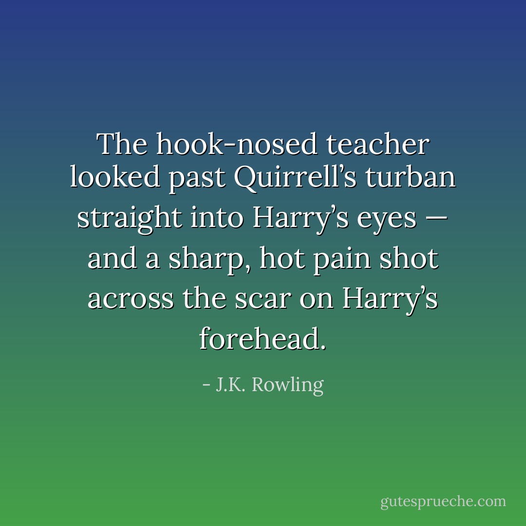 The hook-nosed teacher looked past Quirrell’s turban straight into Harry’s eyes — and a sharp, hot pain shot across the scar on Harry’s forehead. - J.K. Rowling