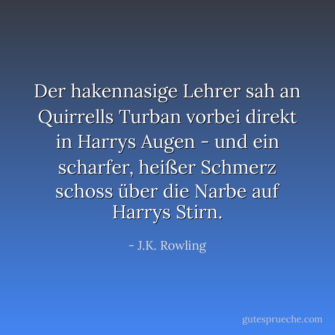 Der hakennasige Lehrer sah an Quirrells Turban vorbei direkt in Harrys Augen - und ein scharfer, heißer Schmerz schoss über die Narbe auf Harrys Stirn. - J.K. Rowling<