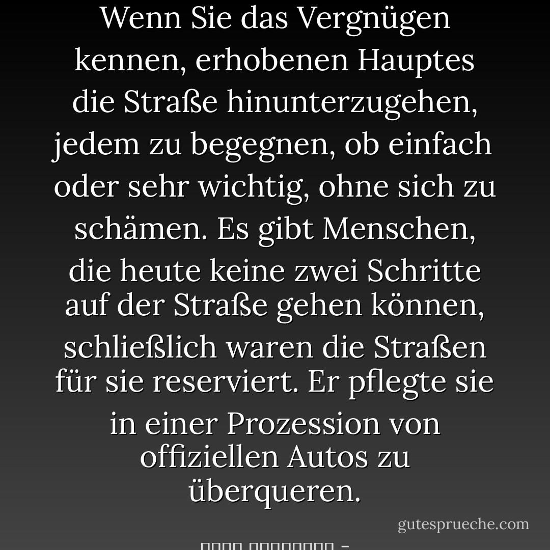 Wenn Sie das Vergnügen kennen, erhobenen Hauptes die Straße hinunterzugehen, jedem zu begegnen, ob einfach oder sehr wichtig, ohne sich zu schämen.<br />Es gibt Menschen, die heute keine zwei Schritte auf der Straße gehen können, schließlich waren die Straßen für sie reserviert. Er pflegte sie in einer Prozession von offiziellen Autos zu überqueren. - أحلام مستغانمي<