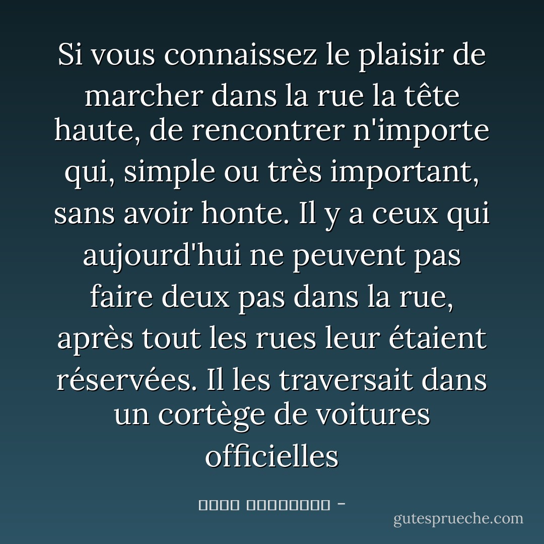 Si vous connaissez le plaisir de marcher dans la rue la tête haute, de rencontrer n'importe qui, simple ou très important, sans avoir honte.<br />Il y a ceux qui aujourd'hui ne peuvent pas faire deux pas dans la rue, après tout les rues leur étaient réservées. Il les traversait dans un cortège de voitures officielles - أحلام مستغانمي
