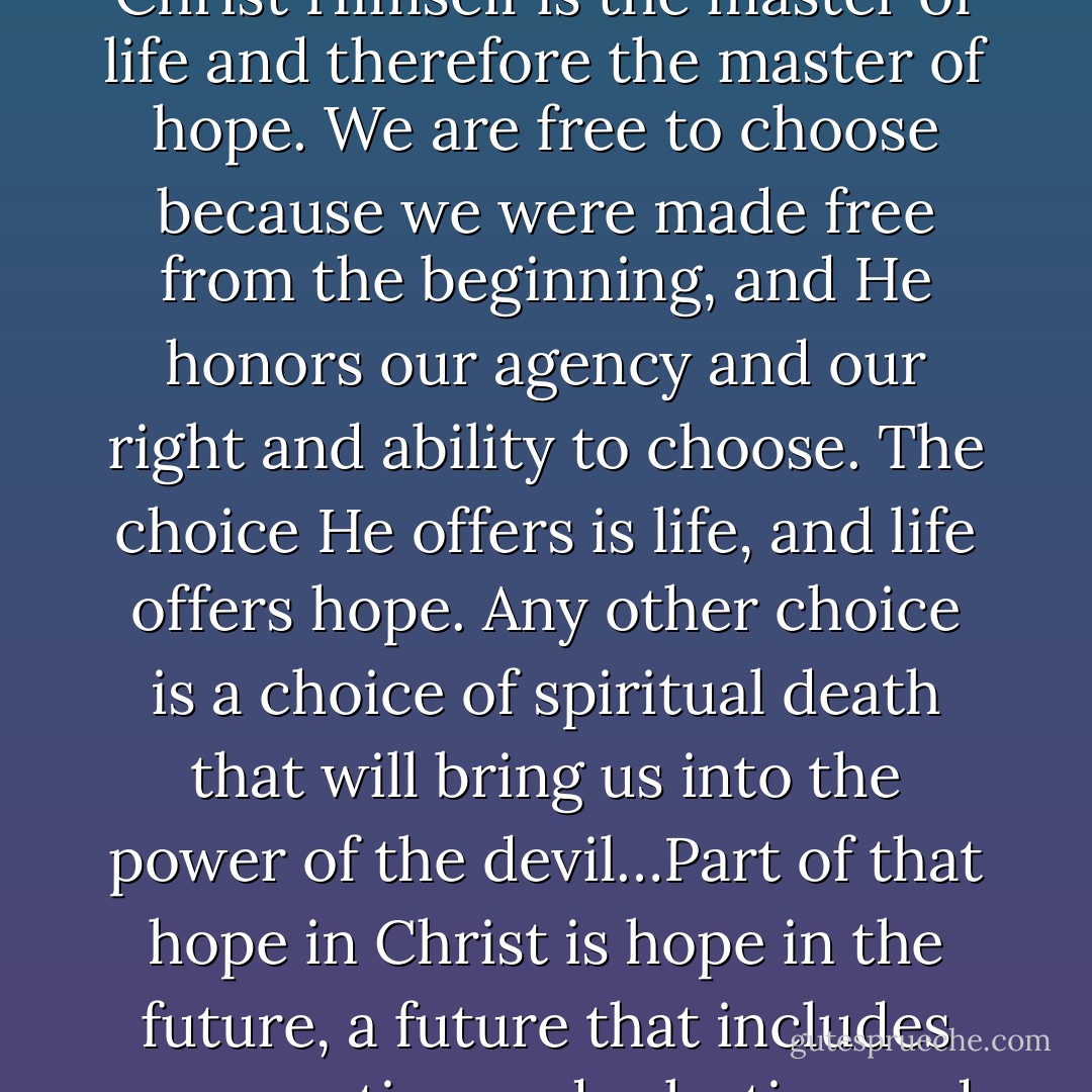 Hope is one of the three great Christian virtues because Christ Himself is the master of life and therefore the master of hope. We are free to choose because we were made free from the beginning, and He honors our agency and our right and ability to choose. The choice He offers is life, and life offers hope. Any other choice is a choice of spiritual death that will bring us into the power of the devil…Part of that hope in Christ is hope in the future, a future that includes resurrection and salvation and exaltation. - Chieko N. Okazaki