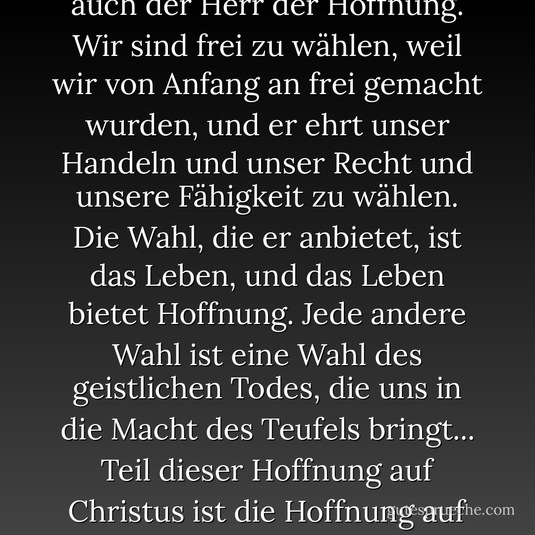 Die Hoffnung ist eine der drei großen christlichen Tugenden, denn Christus selbst ist der Herr des Lebens und damit auch der Herr der Hoffnung. Wir sind frei zu wählen, weil wir von Anfang an frei gemacht wurden, und er ehrt unser Handeln und unser Recht und unsere Fähigkeit zu wählen. Die Wahl, die er anbietet, ist das Leben, und das Leben bietet Hoffnung. Jede andere Wahl ist eine Wahl des geistlichen Todes, die uns in die Macht des Teufels bringt... Teil dieser Hoffnung auf Christus ist die Hoffnung auf die Zukunft, eine Zukunft, die Auferstehung, Erlösung und Erhöhung beinhaltet. - Chieko N. Okazaki<