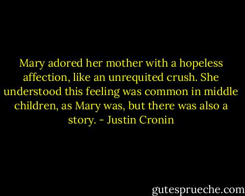 Mary adored her mother with a hopeless affection, like an unrequited crush. She understood this feeling was common in middle children, as Mary was, but there was also a story. - Justin Cronin
