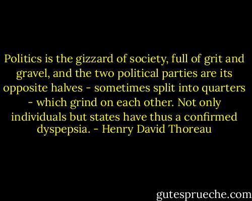 Politics is the gizzard of society, full of grit and gravel, and the two political parties are its opposite halves - sometimes split into quarters - which grind on each other. Not only individuals but states have thus a confirmed dyspepsia. - Henry David Thoreau