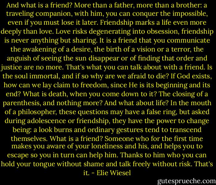 And what is a friend? More than a father, more than a brother: a traveling companion, with him, you can conquer the impossible, even if you must lose it later. Friendship marks a life even more deeply than love. Love risks degenerating into obsession, friendship is never anything but sharing. It is a friend that you communicate the awakening of a desire, the birth of a vision or a terror, the anguish of seeing the sun disappear or of finding that order and justice are no more. That's what you can talk about with a friend. Is the soul immortal, and if so why are we afraid to die? If God exists, how can we lay claim to freedom, since He is its beginning and its end? What is death, when you come down to it? The closing of a parenthesis, and nothing more? And what about life? In the mouth of a philosopher, these questions may have a false ring, but asked during adolescence or friendship, they have the power to change being: a look burns and ordinary gestures tend to transcend themselves. What is a friend? Someone who for the first time makes you aware of your loneliness and his, and helps you to escape so you in turn can help him. Thanks to him who you can hold your tongue without shame and talk freely without risk. That's it. - Elie Wiesel