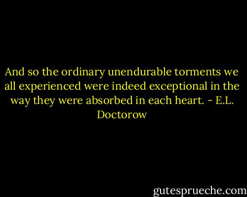 And so the ordinary unendurable torments we all experienced were indeed exceptional in the way they were absorbed in each heart. - E.L. Doctorow