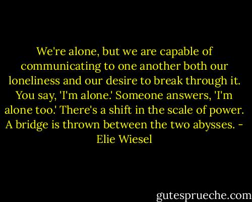 We're alone, but we are capable of communicating to one another both our loneliness and our desire to break through it. You say, 'I'm alone.' Someone answers, 'I'm alone too.' There's a shift in the scale of power. A bridge is thrown between the two abysses. - Elie Wiesel