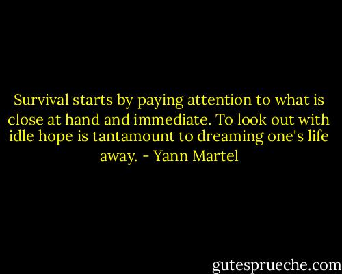 Survival starts by paying attention to what is close at hand and immediate. To look out with idle hope is tantamount to dreaming one's life away. - Yann Martel
