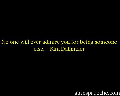 No one will ever admire you for being someone else. - Kim Dallmeier