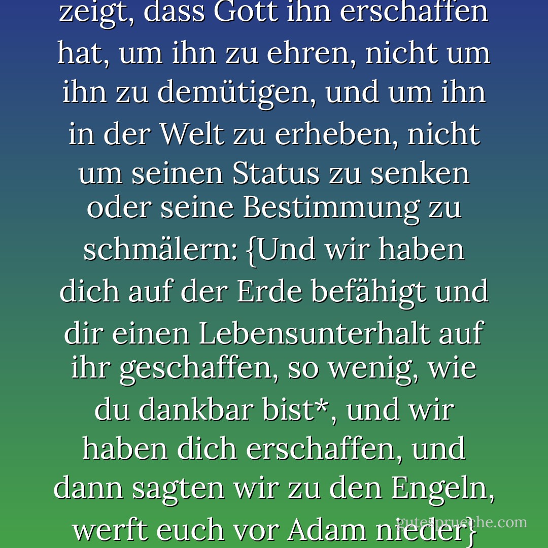 Die Geschichte des Menschen zeigt, dass Gott ihn erschaffen hat, um ihn zu ehren, nicht um ihn zu demütigen, und um ihn in der Welt zu erheben, nicht um seinen Status zu senken oder seine Bestimmung zu schmälern: {Und wir haben dich auf der Erde befähigt und dir einen Lebensunterhalt auf ihr geschaffen, so wenig, wie du dankbar bist*, und wir haben dich erschaffen, und dann sagten wir zu den Engeln, werft euch vor Adam nieder} - محمد الغزالي<