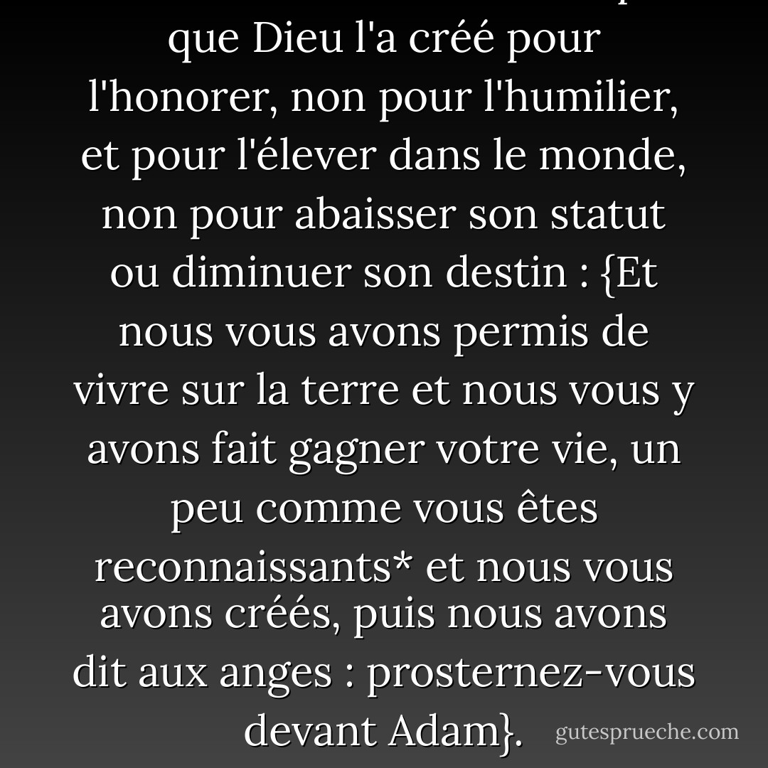 L'histoire de l'homme indique que Dieu l'a créé pour l'honorer, non pour l'humilier, et pour l'élever dans le monde, non pour abaisser son statut ou diminuer son destin : {Et nous vous avons permis de vivre sur la terre et nous vous y avons fait gagner votre vie, un peu comme vous êtes reconnaissants* et nous vous avons créés, puis nous avons dit aux anges : prosternez-vous devant Adam}. - محمد الغزالي