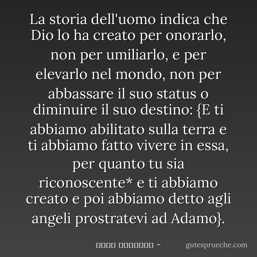 La storia dell'uomo indica che Dio lo ha creato per onorarlo, non per umiliarlo, e per elevarlo nel mondo, non per abbassare il suo status o diminuire il suo destino: {E ti abbiamo abilitato sulla terra e ti abbiamo fatto vivere in essa, per quanto tu sia riconoscente* e ti abbiamo creato e poi abbiamo detto agli angeli prostratevi ad Adamo}. - محمد الغزالي