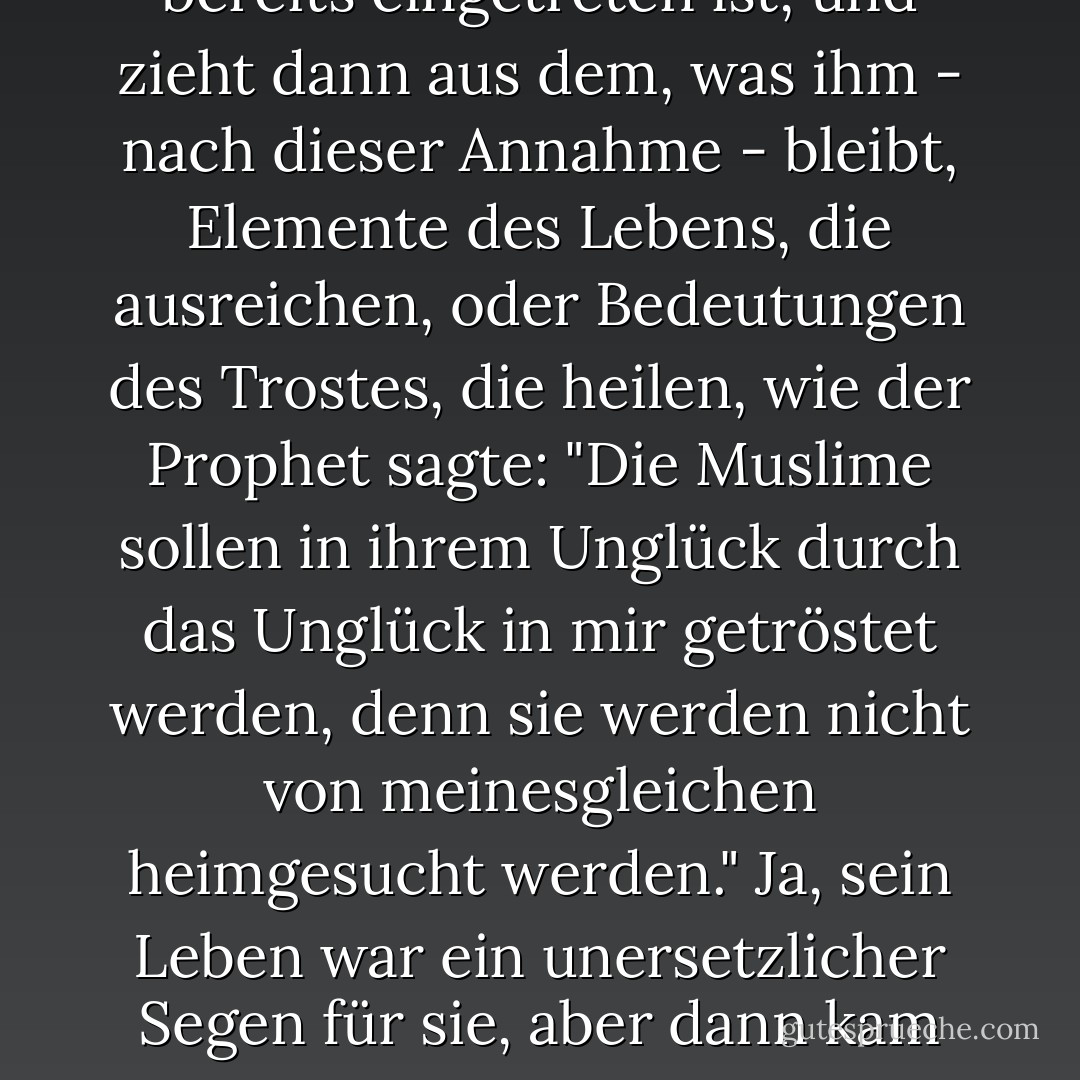 Der vernunftbegabte Gläubige geht davon aus, dass das Schlimmste seiner Sorgen bereits eingetreten ist, und zieht dann aus dem, was ihm - nach dieser Annahme - bleibt, Elemente des Lebens, die ausreichen, oder Bedeutungen des Trostes, die heilen, wie der Prophet sagte: "Die Muslime sollen in ihrem Unglück durch das Unglück in mir getröstet werden, denn sie werden nicht von meinesgleichen heimgesucht werden." Ja, sein Leben war ein unersetzlicher Segen für sie, aber dann kam und ging das Gericht, und jedes Unglück danach ist leicht. - محمد الغزالي<
