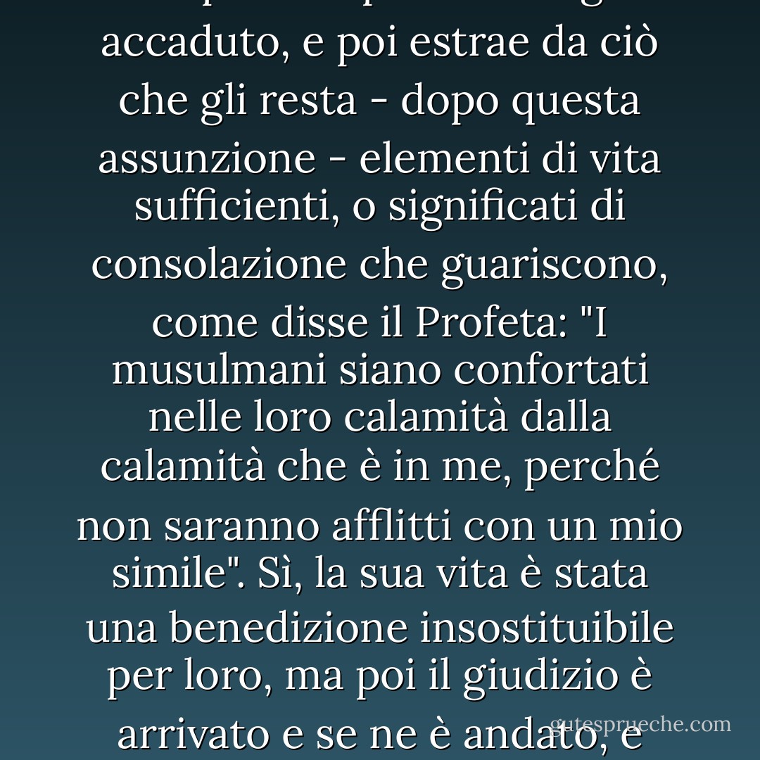 Il credente razionale parte dal presupposto che il peggio delle sue preoccupazioni sia già accaduto, e poi estrae da ciò che gli resta - dopo questa assunzione - elementi di vita sufficienti, o significati di consolazione che guariscono, come disse il Profeta: "I musulmani siano confortati nelle loro calamità dalla calamità che è in me, perché non saranno afflitti con un mio simile". Sì, la sua vita è stata una benedizione insostituibile per loro, ma poi il giudizio è arrivato e se ne è andato, e ogni calamità successiva è facile. - محمد الغزالي