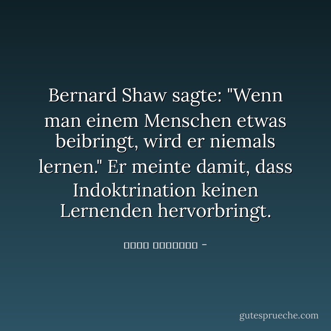 Bernard Shaw sagte: "Wenn man einem Menschen etwas beibringt, wird er niemals lernen."<br />Er meinte damit, dass Indoktrination keinen Lernenden hervorbringt. - محمد الغزالي<